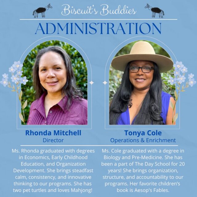 Welcome to Biscuit’s Buddies, where we’ll spotlight The Day School educators and staff, starting with our administrative team!
Ms. Rhonda has been the director of The Day School since 2021. A career change 20 years ago brought her into education, where she has served children and their families in a variety of roles. She has a deep love for children and is truly committed to being a lifelong learner. Ms. Rhonda brings a calm presence to every interaction, whether with children, educators, or families. She is steady and thoughtful in her leadership and is continuously reflecting on The Day School’s growth and service to the community.
Ms. Cole has been a part of The Day School since 2006 and has served in multiple roles, making her way from classroom educator to the Administrator for School Operations and Enrichment Programs. She helps ensure our school systems run smoothly, connects Day School operations to Enrichment Programs, and consistently makes sure every child is safe and where they’re supposed to be. Her ability to uphold expectations and follow through on decisions helps keep our programs running smoothly.
We’re so grateful for the dedication, leadership, and care these two bring to The Day School community each day!