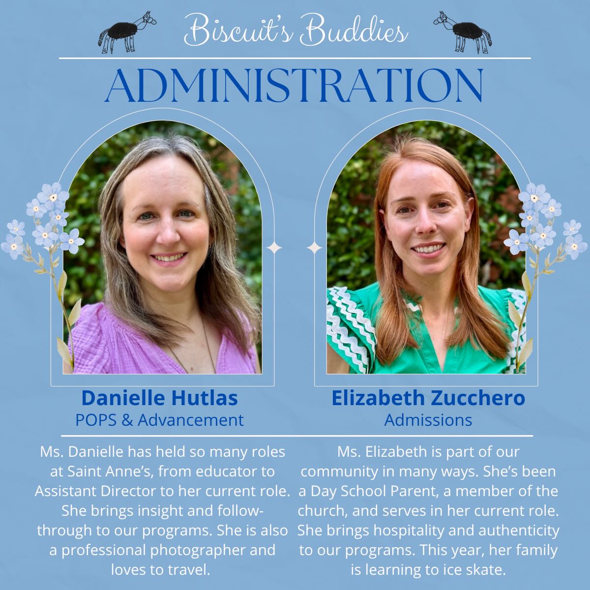 Welcome back to Biscuit’s Buddies, where we’re spotlighting Day School educators and staff, continuing with members of our administrative team!
Ms. Danielle leads Parent, Staff, and Community Engagement as well as Advancement for The Day School. Her years of experience and the variety of roles she has held around the school give her a broad perspective on our community. She brings insight, thoughtfulness, and intention to the choices she makes for our students, families, and staff. The POPs events and programs she coordinates are organized and purposeful, creating opportunities for connection across our community. Her fundraising efforts also help support The Day School and the beautiful place it is today.
Ms. Elizabeth serves as our Admissions Administrator and is often the first point of contact for new and hopeful members of our community. She offers each family a kind and intentional welcome, helping them begin their relationship with The Day School with care. She thoughtfully creates opportunities for families to experience the true environment of our school and see what makes this community special. The organization, thought, and care she brings to the admissions process create a welcoming experience and help families feel informed and connected as they consider joining our community.
We’re grateful for the dedication and passion Ms. Danielle and Ms. Elizabeth bring to the Day School community!